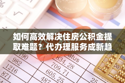 漳州如何高效解决住房公积金提取难题？代办理服务成新趋势