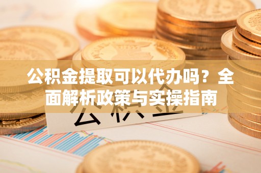漳州公积金提取可以代办吗？全面解析政策与实操指南