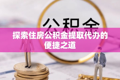 漳州探索住房公积金提取代办的便捷之道