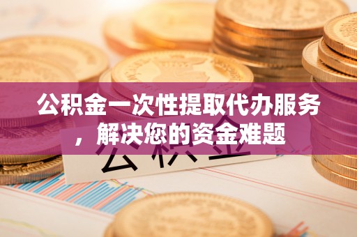 漳州公积金一次性提取代办服务，解决您的资金难题