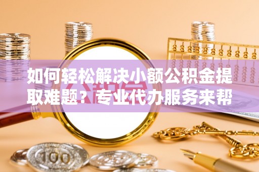 漳州如何轻松解决小额公积金提取难题？专业代办服务来帮忙