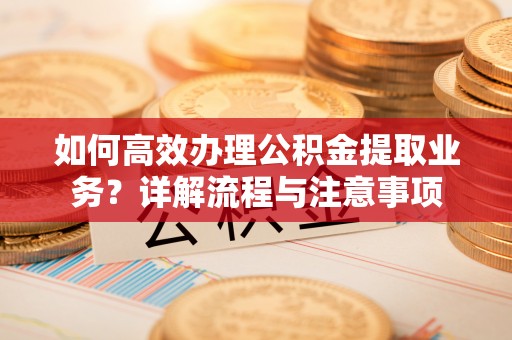 漳州如何高效办理公积金提取业务？详解流程与注意事项