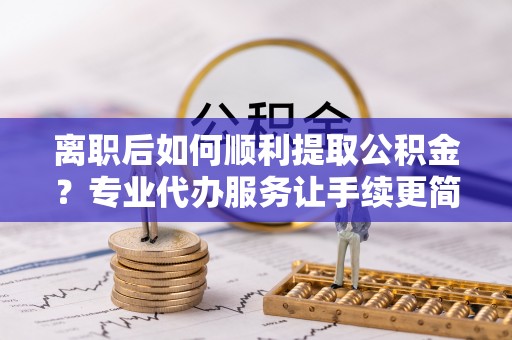 漳州离职后如何顺利提取公积金？专业代办服务让手续更简单