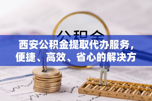 漳州西安公积金提取代办服务，便捷、高效、省心的解决方案