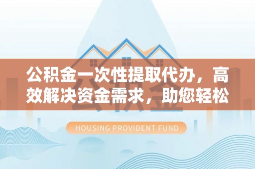 漳州公积金一次性提取代办，高效解决资金需求，助您轻松应对生活难题