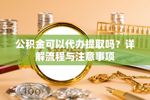 漳州公积金可以代办提取吗？详解流程与注意事项