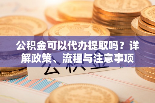 漳州公积金可以代办提取吗？详解政策、流程与注意事项