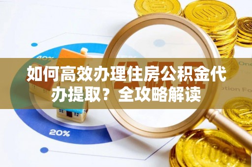 漳州如何高效办理住房公积金代办提取？全攻略解读