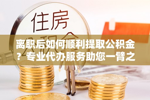 漳州离职后如何顺利提取公积金？专业代办服务助您一臂之力