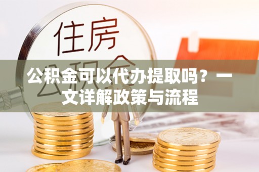 漳州公积金可以代办提取吗？一文详解政策与流程