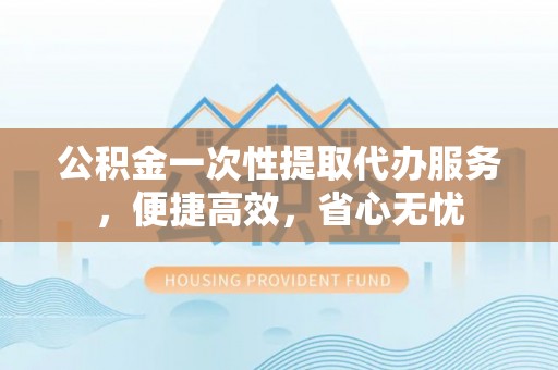 漳州公积金一次性提取代办服务，便捷高效，省心无忧