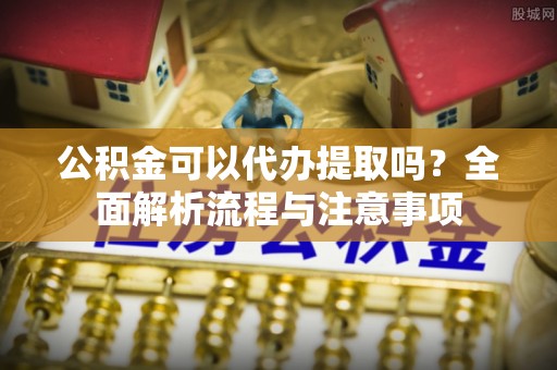 漳州公积金可以代办提取吗？全面解析流程与注意事项