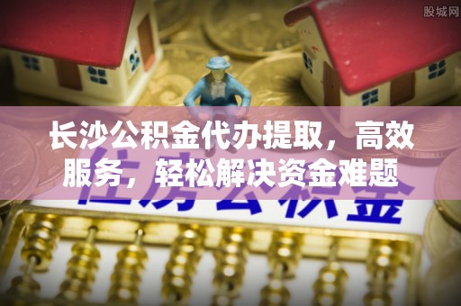 漳州长沙公积金代办提取，高效服务，轻松解决资金难题